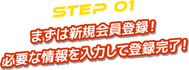 STEP 01 まずは新規会員登録！ 必要な情報を入力して登録完了！