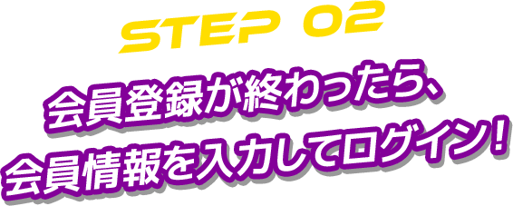 STEP 02 会員登録が終わったら、 会員情報を入力してログイン！