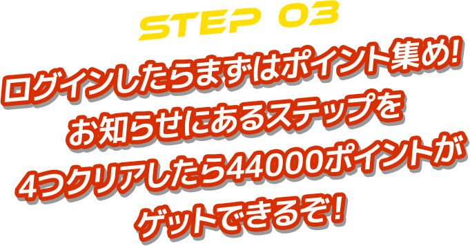 STEP 03 ログインしたらまずはポイント集め! お知らせにあるステップを 4つクリアしたら44000ポイントが ゲットできるぞ！