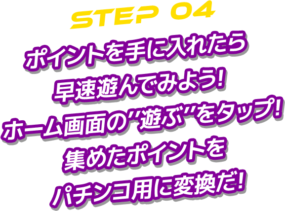 STEP 04 ポイントを手に入れたら 早速遊んでみよう! ホーム画面の’’遊ぶ’’をタップ! 集めたポイントを パチンコ用に変換だ!