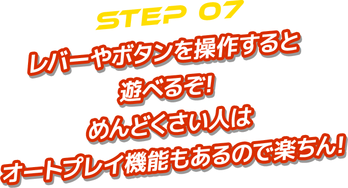 STEP 07 レバーやボタンを操作すると 遊べるぞ! めんどくさい人は オートプレイ機能もあるので楽ちん!