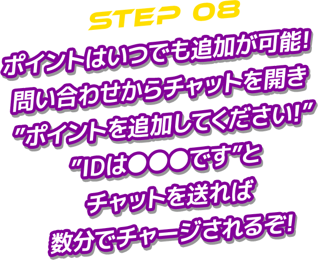 STEP 08 ポイントはいつでも追加が可能!問い合わせからチャットを開き”ポイントを追加してください!””IDは●●●です”とチャットを送れば数分でチャージされるぞ!